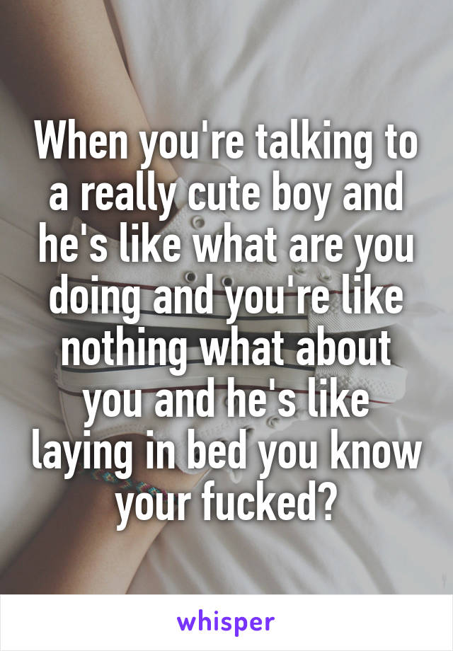 When you're talking to a really cute boy and he's like what are you doing and you're like nothing what about you and he's like laying in bed you know your fucked😒
