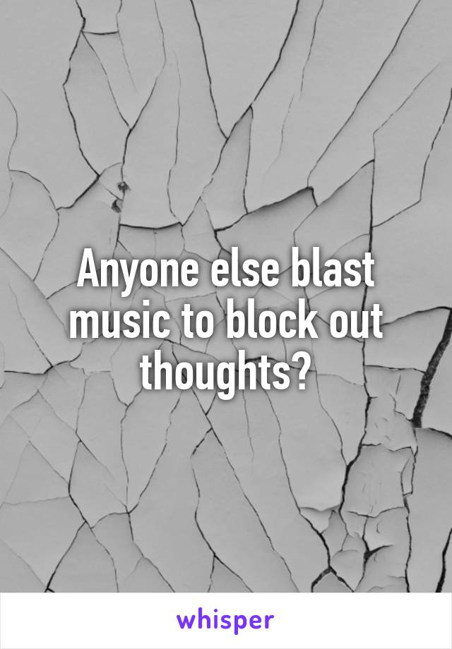 Anyone else blast music to block out thoughts?