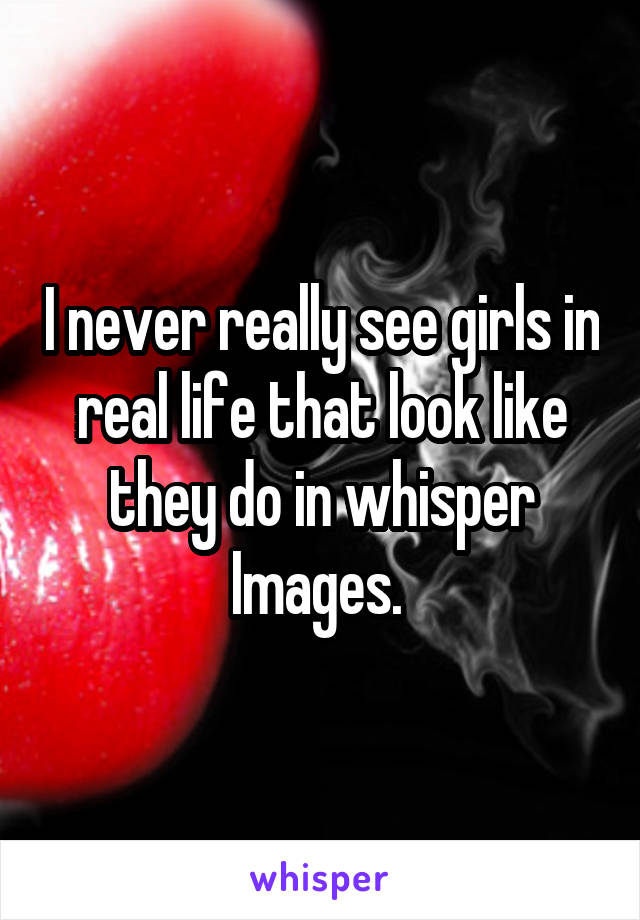 I never really see girls in real life that look like they do in whisper Images. 