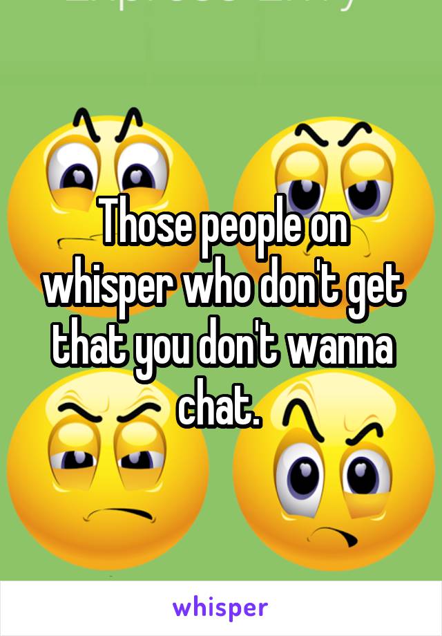 Those people on whisper who don't get that you don't wanna chat. 
