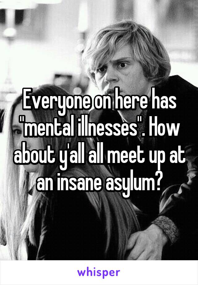 Everyone on here has "mental illnesses". How about y'all all meet up at an insane asylum?