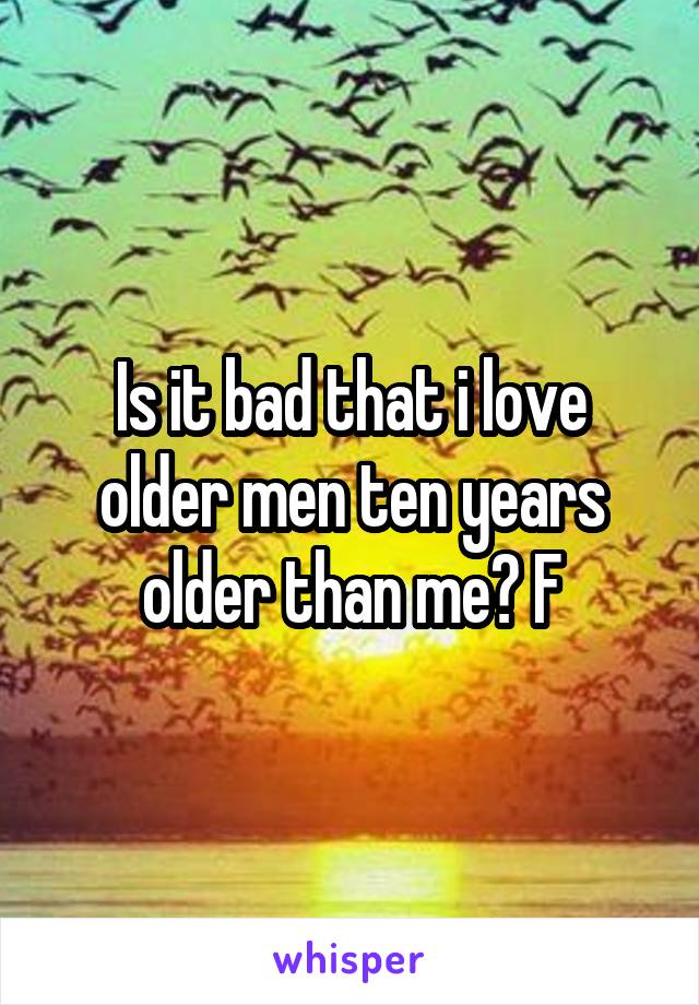 Is it bad that i love older men ten years older than me? F