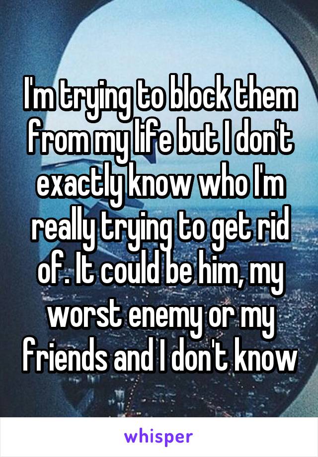 I'm trying to block them from my life but I don't exactly know who I'm really trying to get rid of. It could be him, my worst enemy or my friends and I don't know