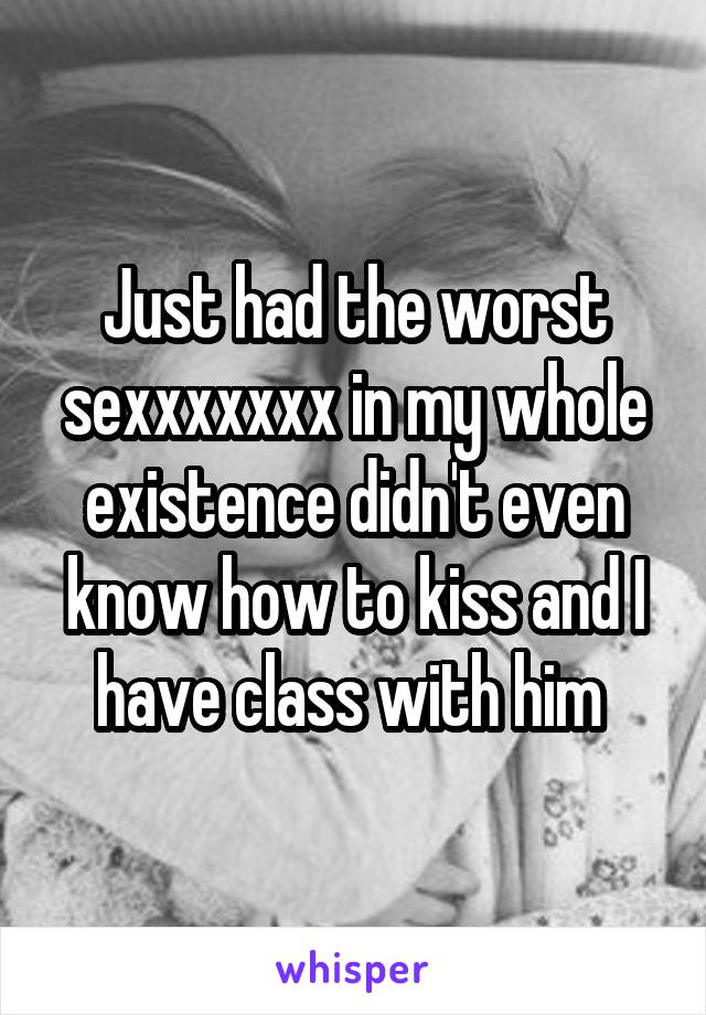 Just had the worst sexxxxxxx in my whole existence didn't even know how to kiss and I have class with him 