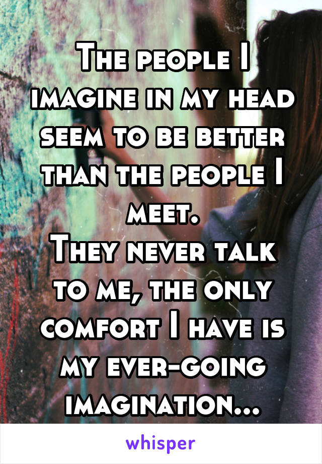 The people I imagine in my head seem to be better than the people I meet.
They never talk to me, the only comfort I have is my ever-going imagination...