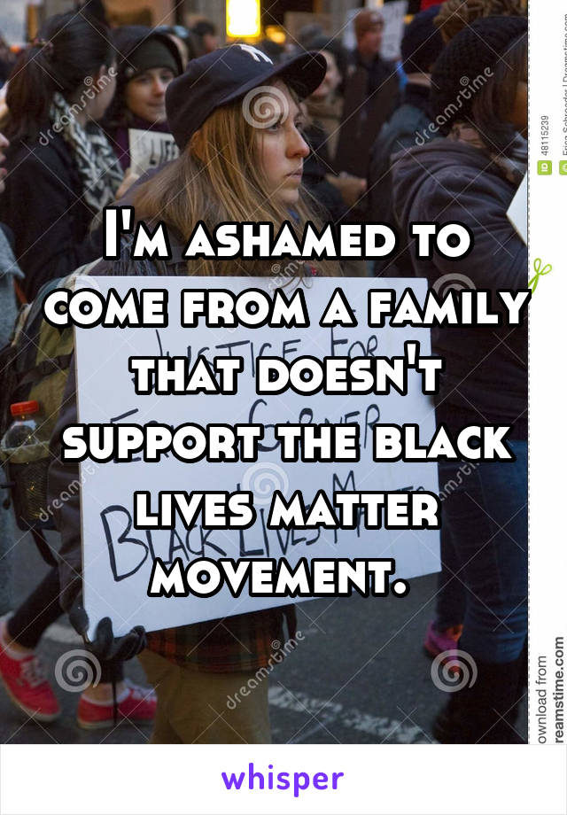 I'm ashamed to come from a family that doesn't support the black lives matter movement. 