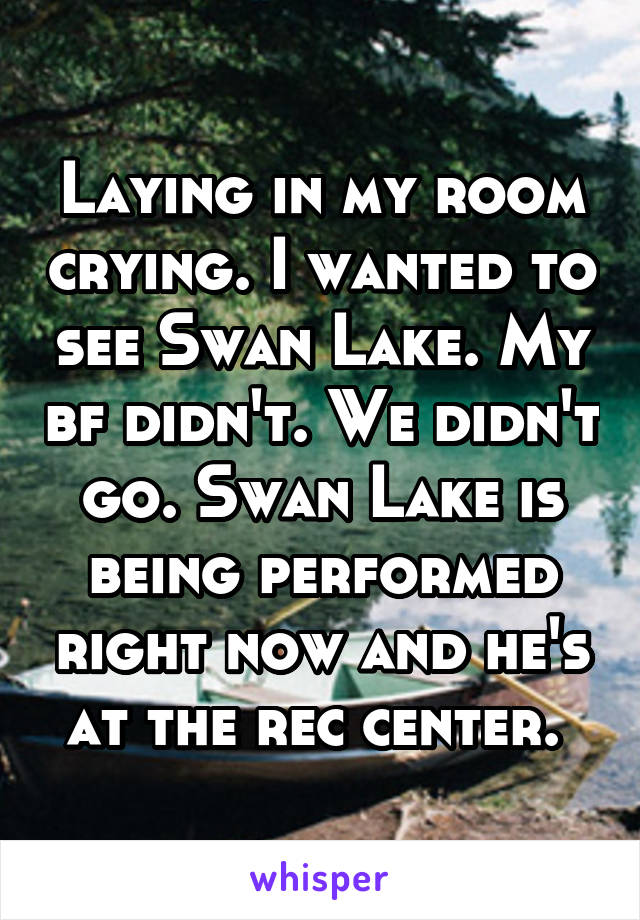 Laying in my room crying. I wanted to see Swan Lake. My bf didn't. We didn't go. Swan Lake is being performed right now and he's at the rec center. 