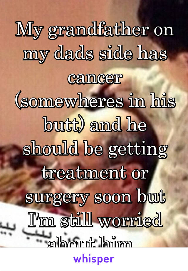 My grandfather on my dads side has cancer (somewheres in his butt) and he should be getting treatment or surgery soon but I'm still worried about him. 