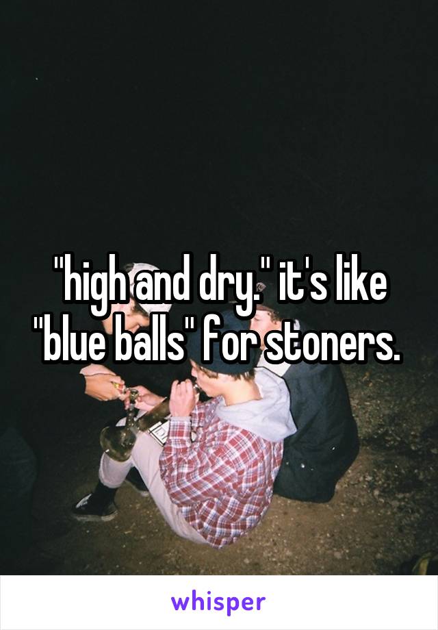"high and dry." it's like "blue balls" for stoners. 