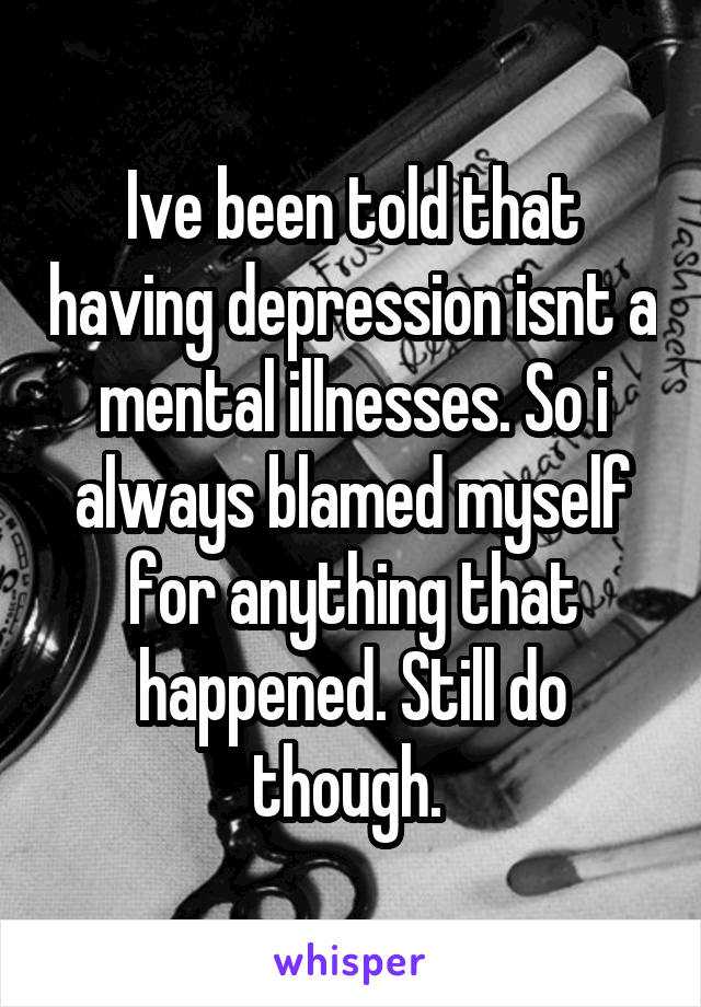Ive been told that having depression isnt a mental illnesses. So i always blamed myself for anything that happened. Still do though. 
