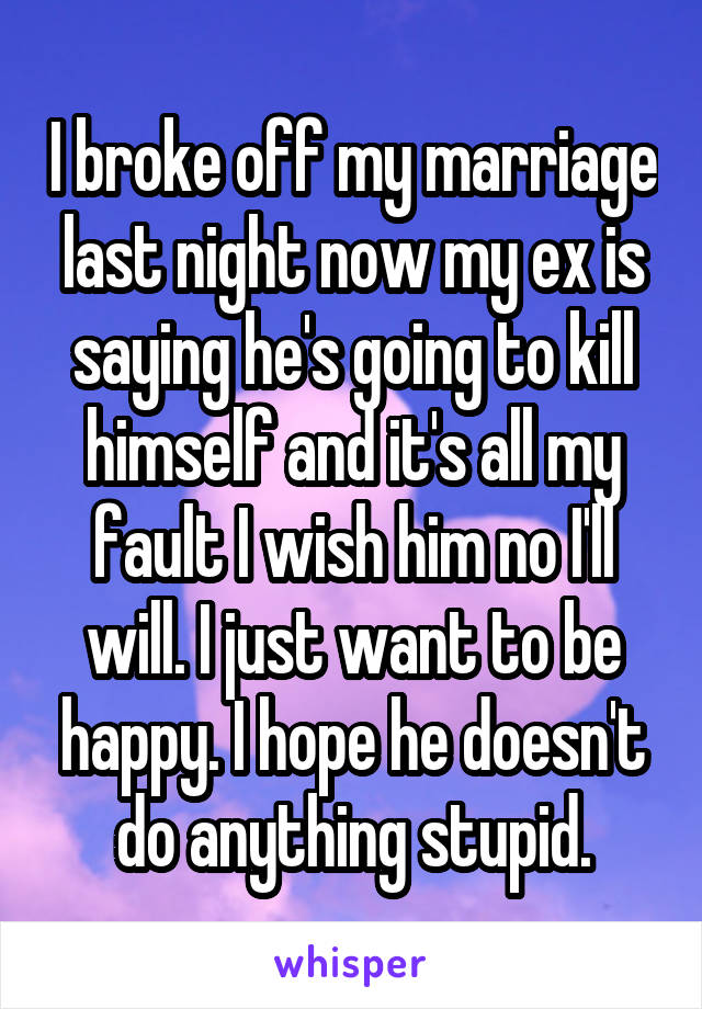 I broke off my marriage last night now my ex is saying he's going to kill himself and it's all my fault I wish him no I'll will. I just want to be happy. I hope he doesn't do anything stupid.