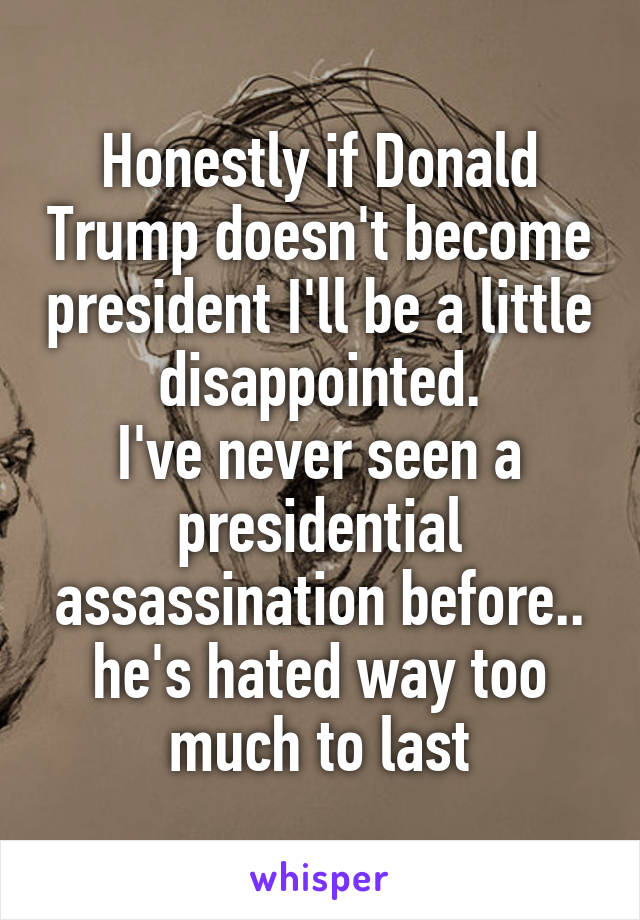 Honestly if Donald Trump doesn't become president I'll be a little disappointed.
I've never seen a presidential assassination before.. he's hated way too much to last