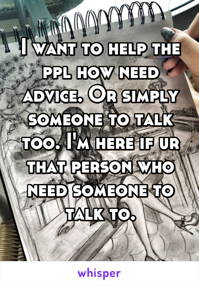 I want to help the ppl how need advice. Or simply someone to talk too. I'm here if ur that person who need someone to talk to.
