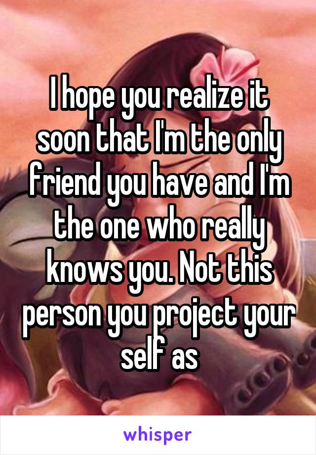 I hope you realize it soon that I'm the only friend you have and I'm the one who really knows you. Not this person you project your self as