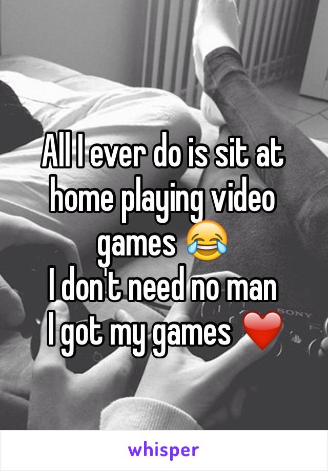 All I ever do is sit at home playing video games 😂 
I don't need no man
 I got my games ❤️