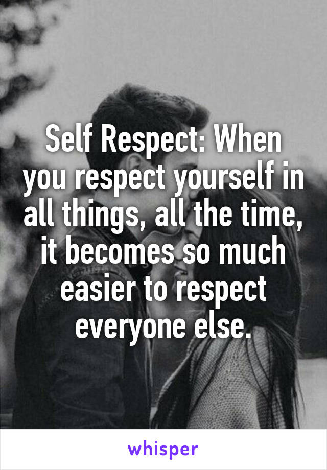 Self Respect: When you respect yourself in all things, all the time, it becomes so much easier to respect everyone else.