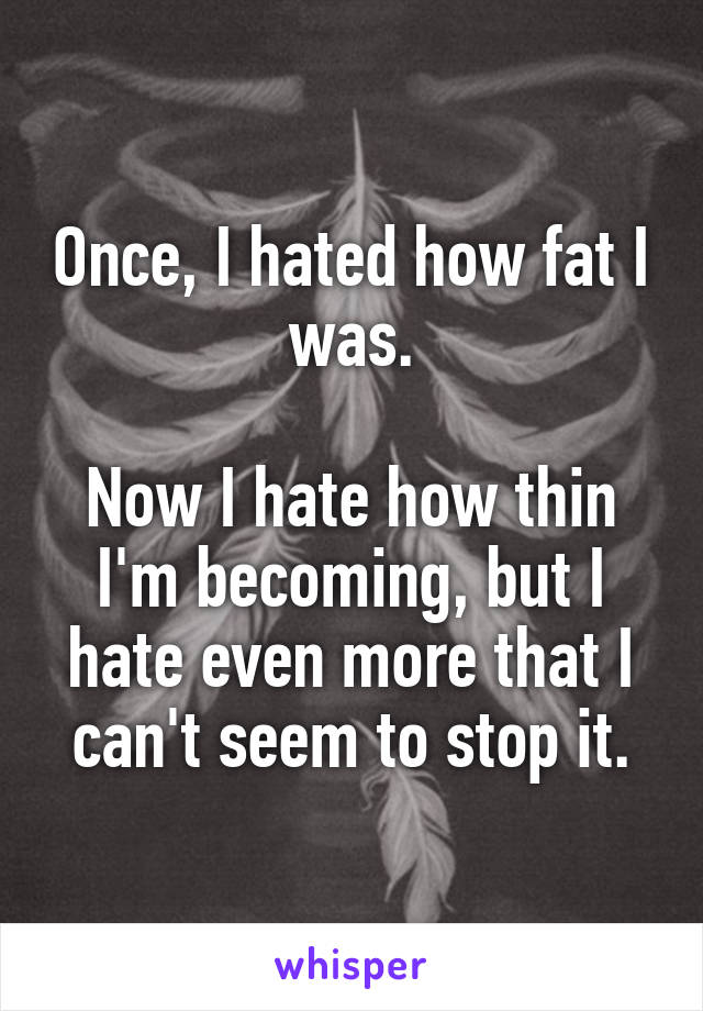 Once, I hated how fat I was.

Now I hate how thin I'm becoming, but I hate even more that I can't seem to stop it.