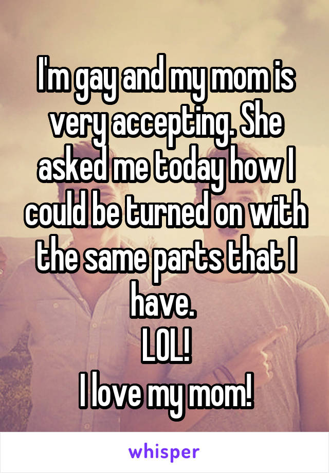 I'm gay and my mom is very accepting. She asked me today how I could be turned on with the same parts that I have. 
LOL!
I love my mom!