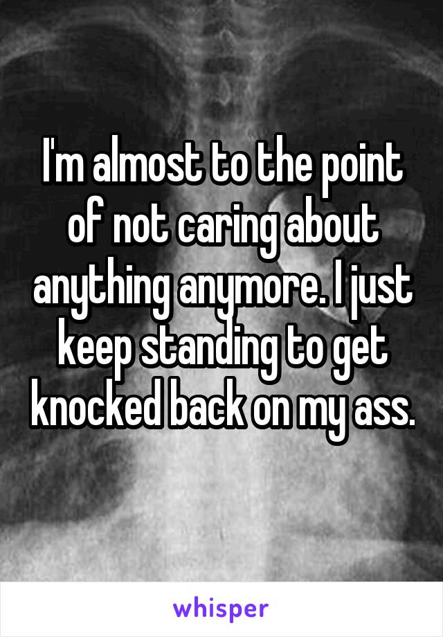 I'm almost to the point of not caring about anything anymore. I just keep standing to get knocked back on my ass. 