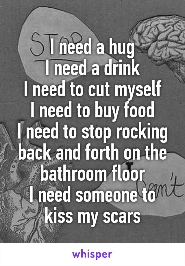 I need a hug
I need a drink
I need to cut myself
I need to buy food
I need to stop rocking back and forth on the bathroom floor
I need someone to kiss my scars