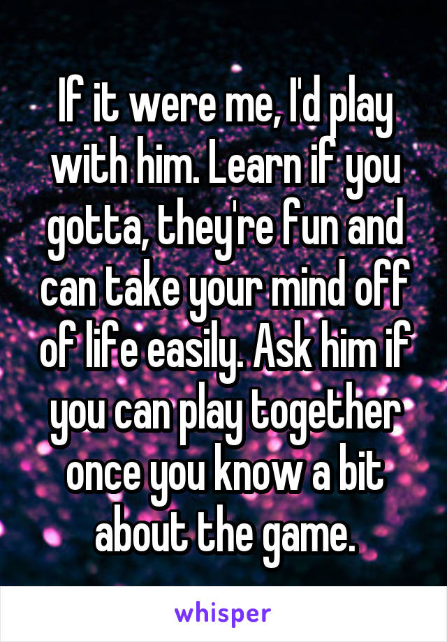 If it were me, I'd play with him. Learn if you gotta, they're fun and can take your mind off of life easily. Ask him if you can play together once you know a bit about the game.