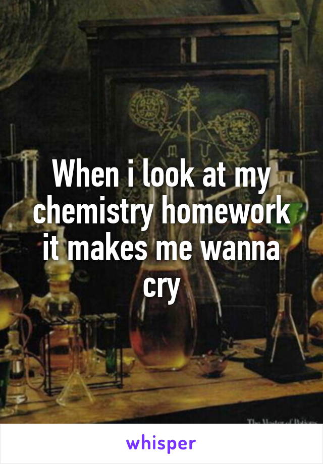 When i look at my chemistry homework it makes me wanna cry