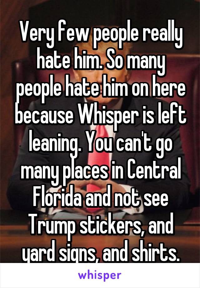 Very few people really hate him. So many people hate him on here because Whisper is left leaning. You can't go many places in Central Florida and not see Trump stickers, and yard signs, and shirts.