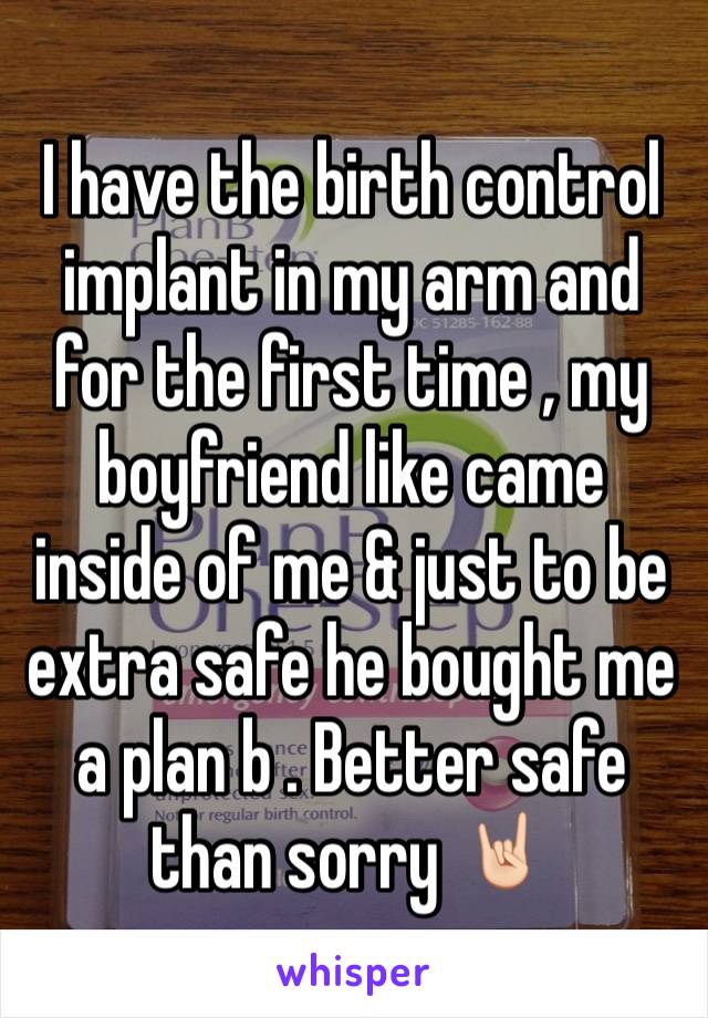 I have the birth control implant in my arm and for the first time , my boyfriend like came inside of me & just to be extra safe he bought me a plan b . Better safe than sorry 🤘🏻