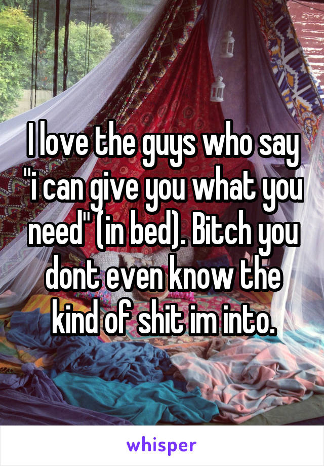 I love the guys who say "i can give you what you need" (in bed). Bitch you dont even know the kind of shit im into.