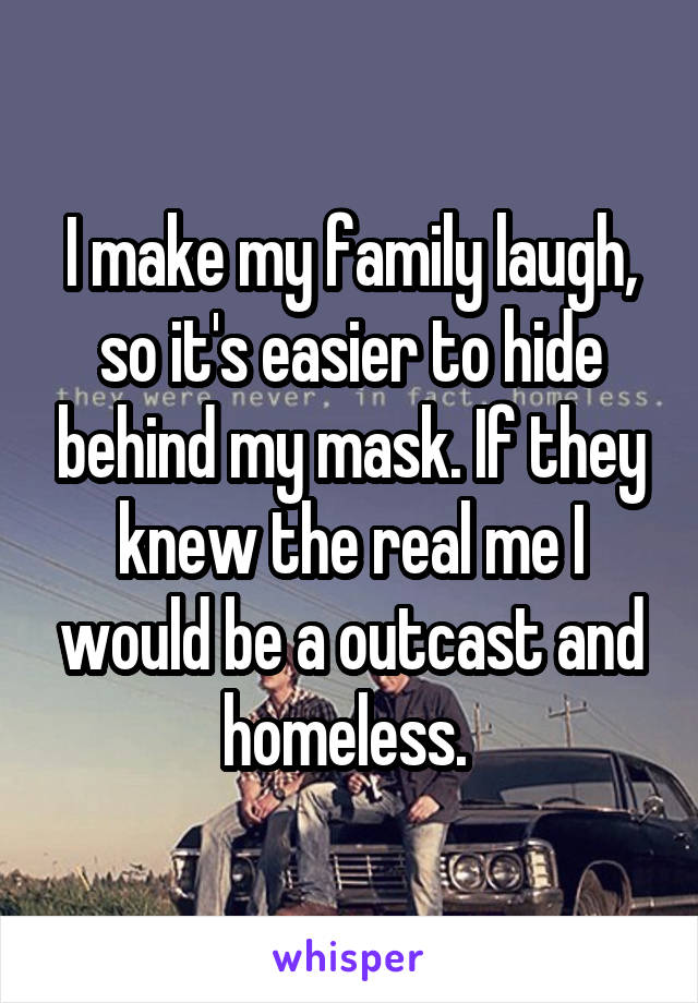 I make my family laugh, so it's easier to hide behind my mask. If they knew the real me I would be a outcast and homeless. 