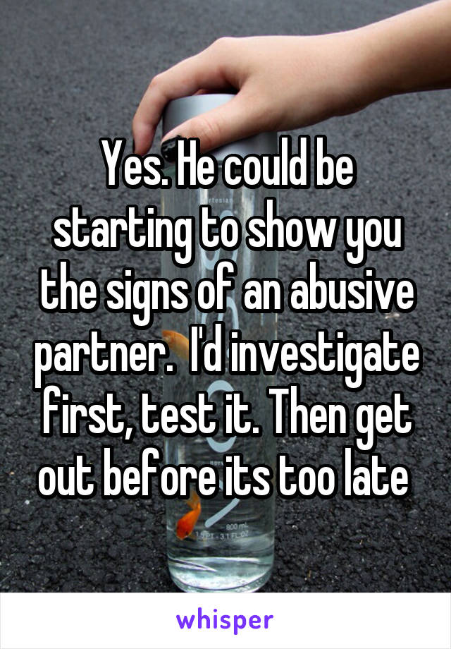 Yes. He could be starting to show you the signs of an abusive partner.  I'd investigate first, test it. Then get out before its too late 