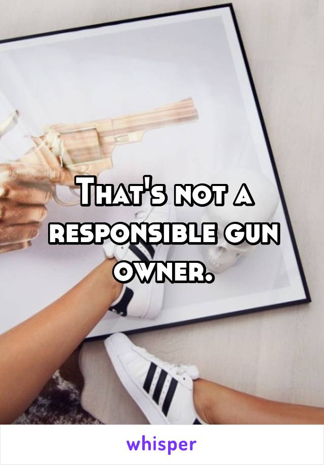 That's not a responsible gun owner.