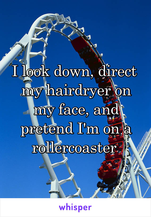 I look down, direct  my hairdryer on my face, and pretend I'm on a rollercoaster 