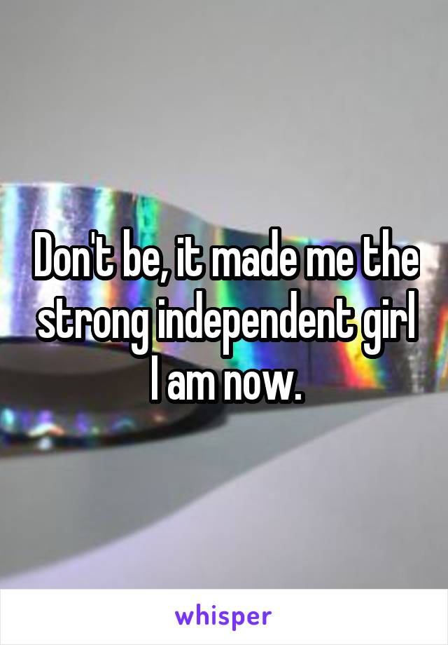 Don't be, it made me the strong independent girl I am now.