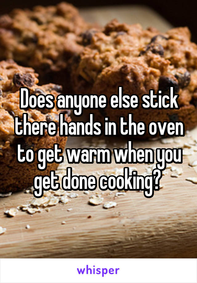 Does anyone else stick there hands in the oven to get warm when you get done cooking? 