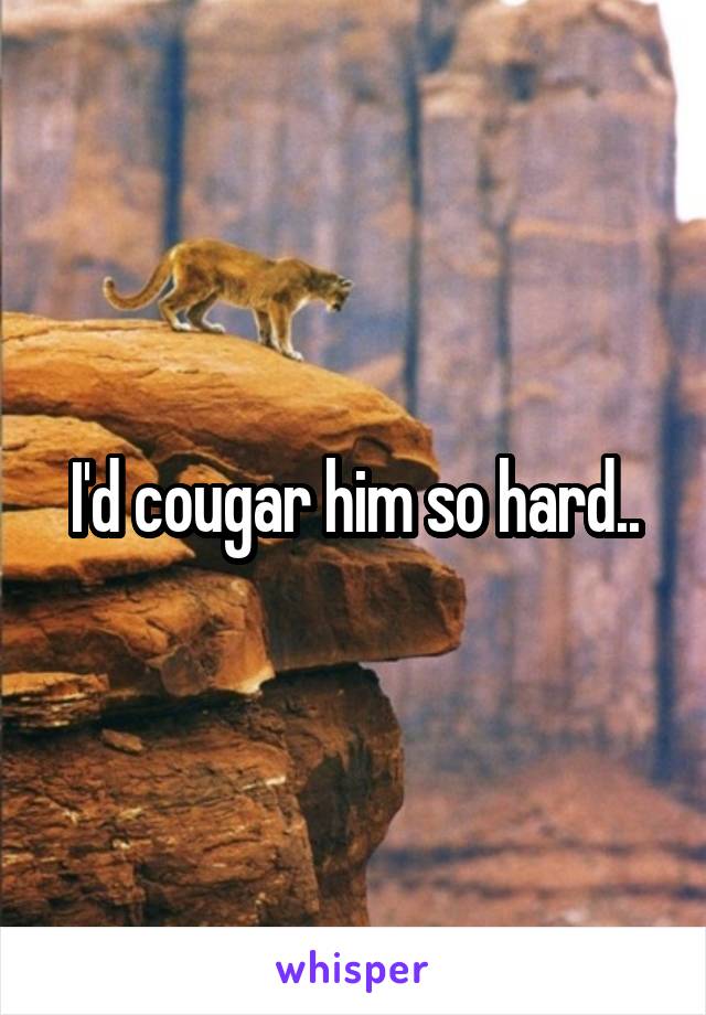 I'd cougar him so hard..