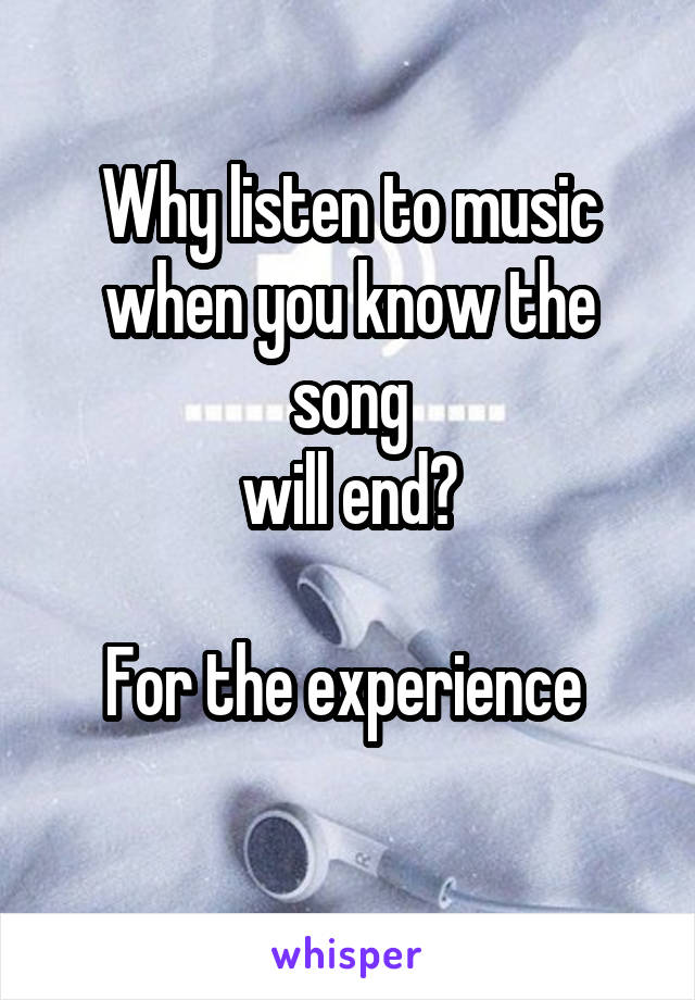 Why listen to music
when you know the song
will end?

For the experience 
