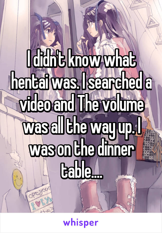 I didn't know what hentai was. I searched a video and The volume was all the way up. I was on the dinner table....