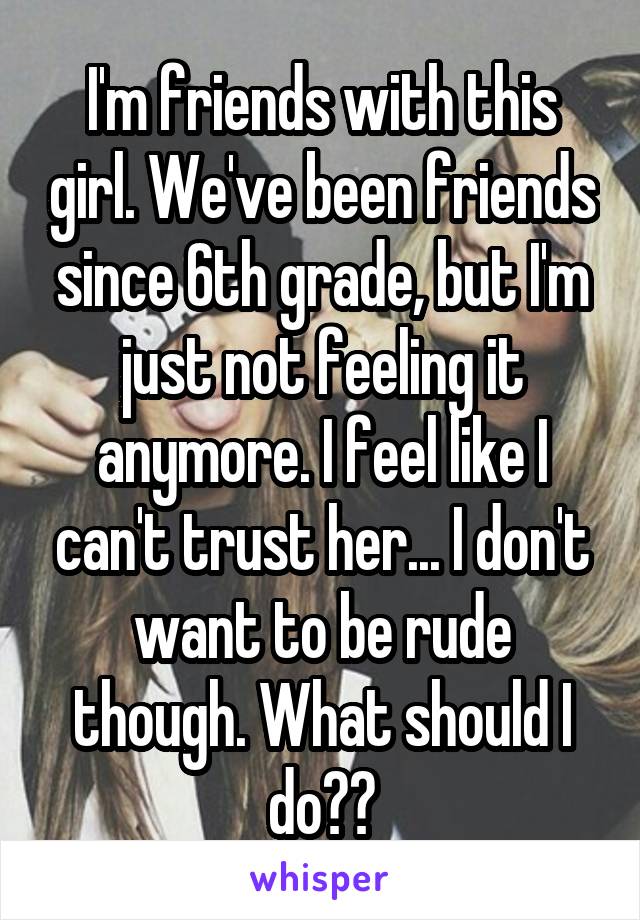 I'm friends with this girl. We've been friends since 6th grade, but I'm just not feeling it anymore. I feel like I can't trust her... I don't want to be rude though. What should I do??