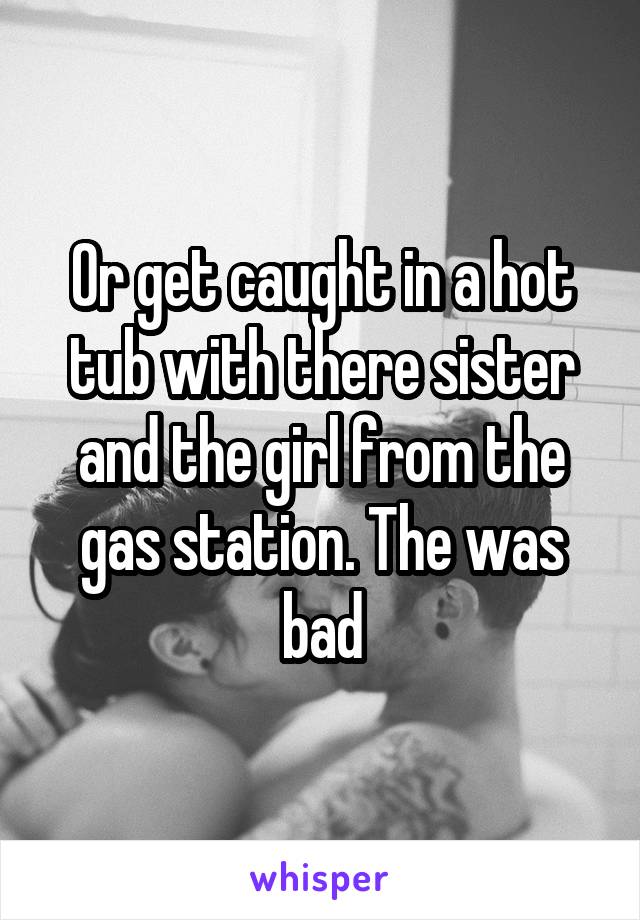 Or get caught in a hot tub with there sister and the girl from the gas station. The was bad