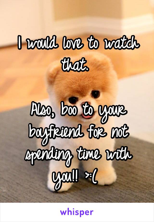 I would love to watch that. 

Also, boo to your boyfriend for not spending time with you!! >:( 
