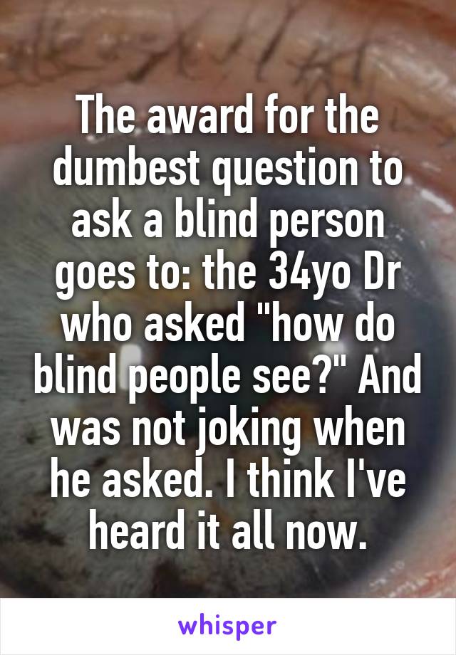The award for the dumbest question to ask a blind person goes to: the 34yo Dr who asked "how do blind people see?" And was not joking when he asked. I think I've heard it all now.