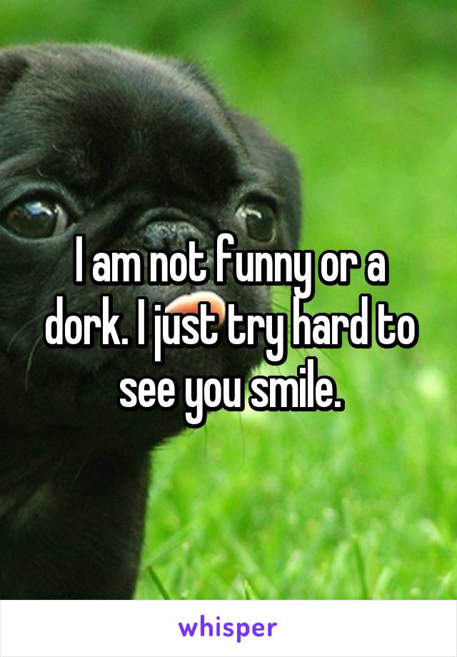 I am not funny or a dork. I just try hard to see you smile.