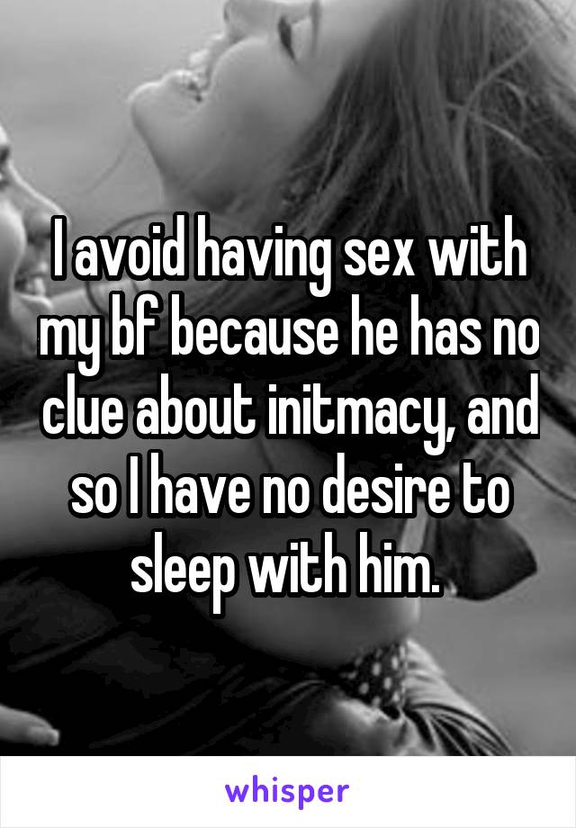 I avoid having sex with my bf because he has no clue about initmacy, and so I have no desire to sleep with him. 