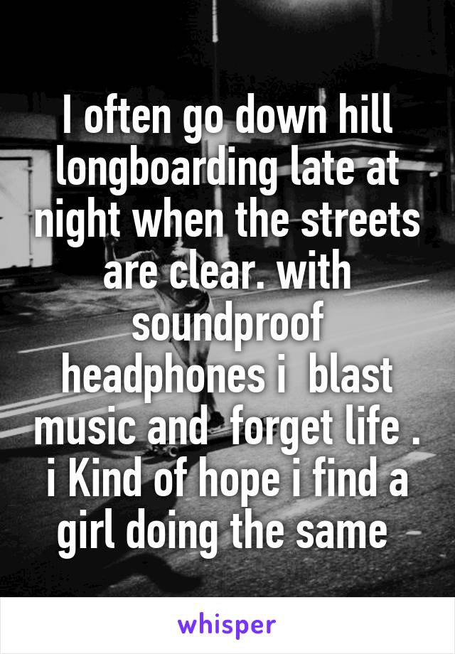 I often go down hill longboarding late at night when the streets are clear. with soundproof headphones i  blast music and  forget life . i Kind of hope i find a girl doing the same 