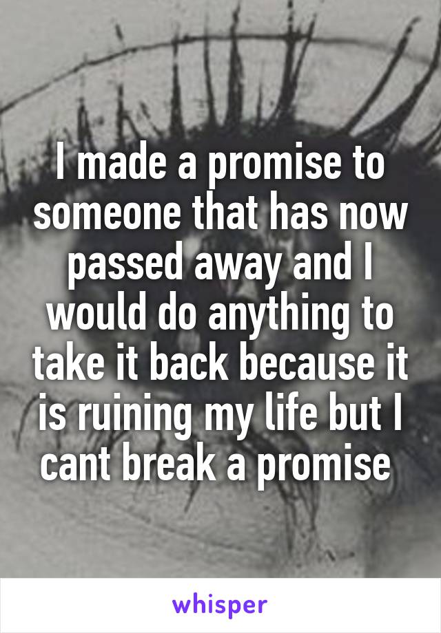 I made a promise to someone that has now passed away and I would do anything to take it back because it is ruining my life but I cant break a promise 