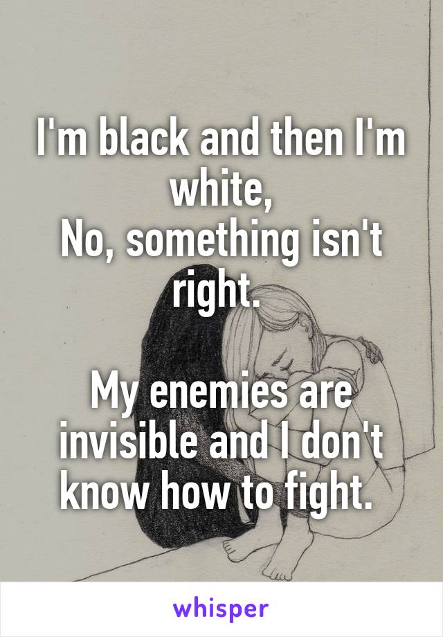 I'm black and then I'm white,
No, something isn't right. 

My enemies are invisible and I don't know how to fight. 