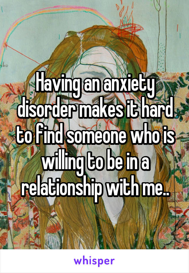 Having an anxiety disorder makes it hard to find someone who is willing to be in a relationship with me..