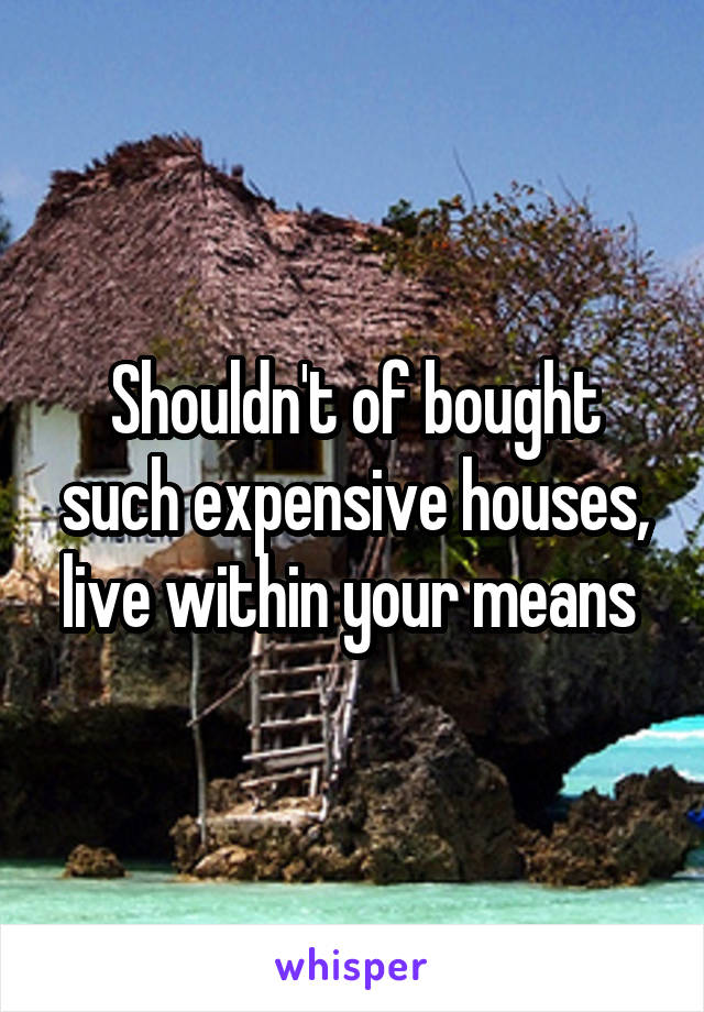 Shouldn't of bought such expensive houses, live within your means 