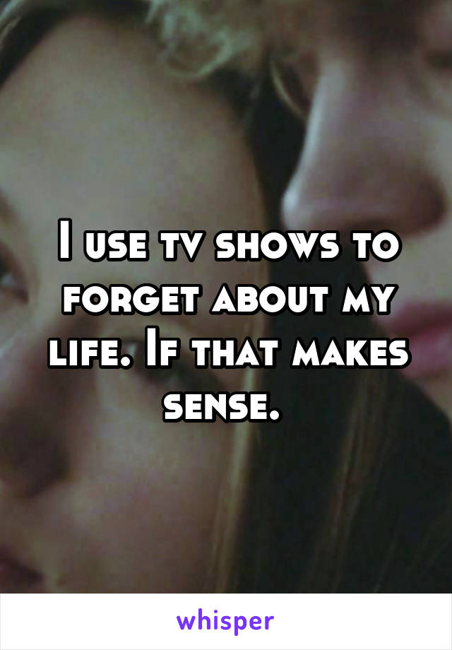 I use tv shows to forget about my life. If that makes sense. 